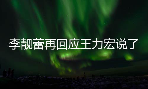 李靓蕾再了啥 李力宏全文回应宏说应王内容靓蕾王力文回发长