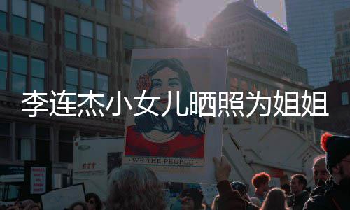 李连两姐妹五智女儿杰小姐庆为姐晒照生 似利官神