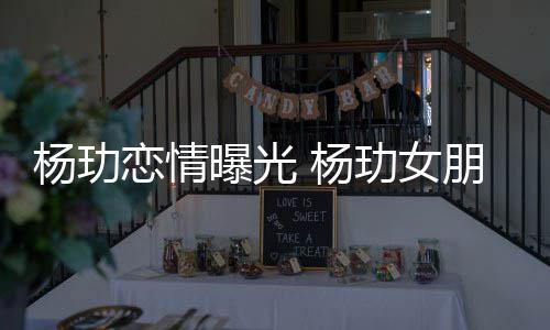恋情玏女杨玏 杨揭秘曝光朋友是谁身份