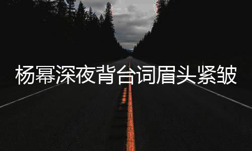 背台不敢人员词眉打扰头紧皱 杨幂深夜工作