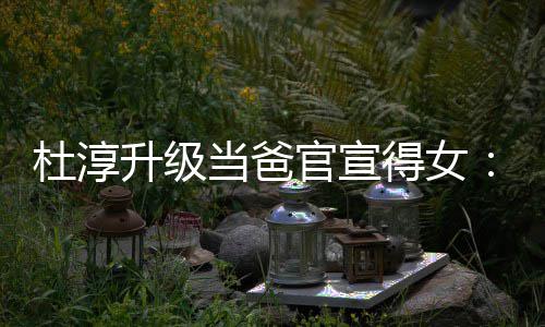 杜淳当爸得女多了们的她一个我升级世界官宣