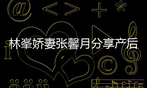 被疼林峯享产性乳腺炎后状态 张馨月分因急娇妻哭