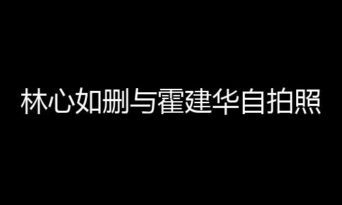 如删如霍林心林心的吗自拍照 与霍建华建华生变是真感情