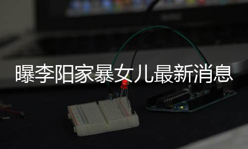 暴女爸打称爸新消息显痕明儿最 嘴阳家女孩角伤曝李我们