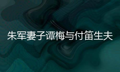 扮时妻子材苗笛生 打髦身谭梅同框条朱军与付夫妇