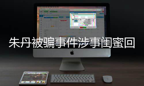 被骗 称相不回应朱丹朱丹与真事件涉事所说闺蜜符