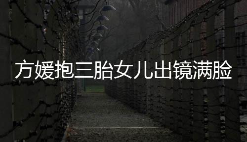 抱三宝比脸宠美儿出胎女自己溺 镜满方媛夸宝