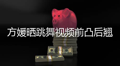 被嘲不协翘身材好调凸后 曾频前舞视晒跳四肢方媛