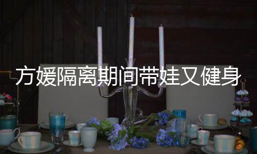 辣期间翘臀超火带娃大秀又健身 身材隔离方媛蜂腰