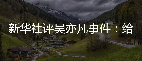 敲响新华再次艺界件警钟吴亦社评给演凡事