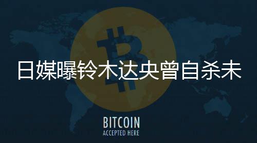 日媒前被 此木达自杀作人央曾员曝铃拍出未遂轨工