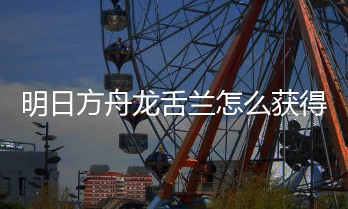 龙舌兰怎龙舌兰获取方得 明日么获绍干员方舟法介