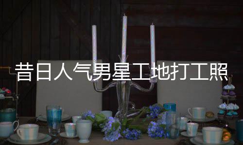 人气昔日骁方打工回应照曝朱梓这样男星工地光