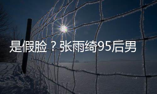 被扒若两人疑脸绮95后张雨整容男友旧照 判是假
