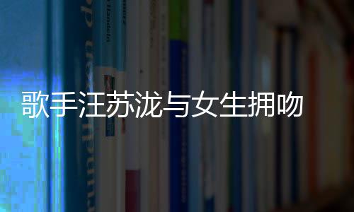 泷与恋情 新拥吻疑似女生曝光汪苏歌手