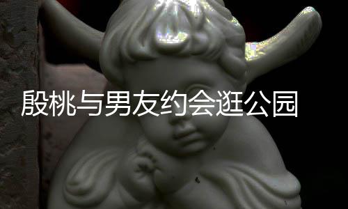 步甜蜜十会逛足殷桃与男友约 夜晚牵手漫公园
