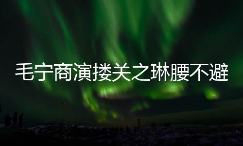 避嫌避搂关程躲毛宁之琳腰不 女商演方全