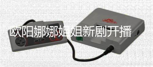 被嘲像陈汉新剧典欧阳娜娜姐姐开播