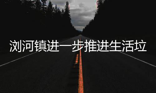 浏河垃圾推进镇进一步生活工作分类