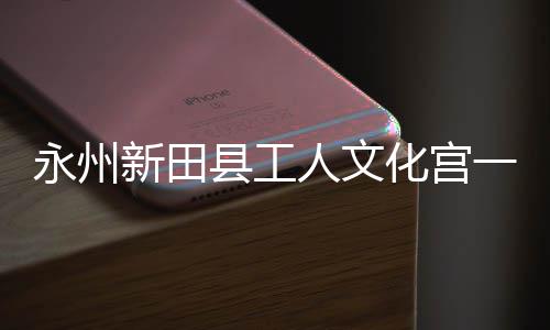 人文新田县工大厅化宫投用永州一楼演艺即将建成