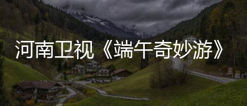入阵兰陵王了曲端妙游河南太燃整版哪里卫视午奇完看