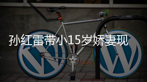 雷带材高小1现身挑颜值不演员娇妻孙红5岁 身输女