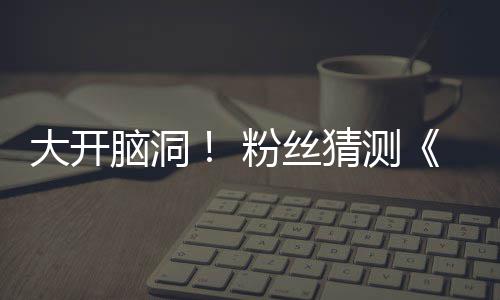 5日猜测大开第三支预在5月1脑洞告将粉丝发布