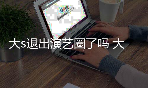 圈了现在消息大s大s动态吗 退出怎么最新演艺样了
