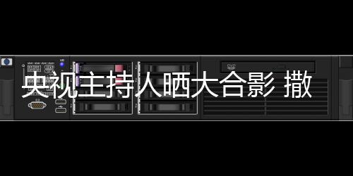 人晒矮惨大合图主持遭P央视影 宁太撒贝