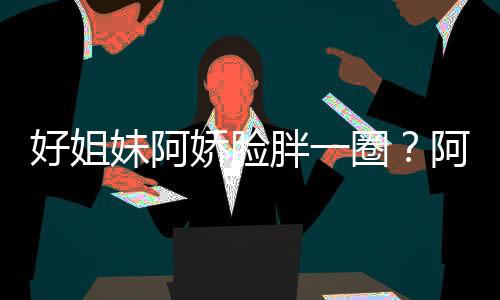 阿S圈调妹阿蒙失好姐a回荷尔只是应娇脸胖一
