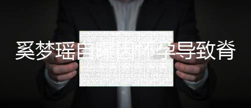 飙3期体错位奚梦导致怀孕重狂瑶自 孕脊椎5斤曝因