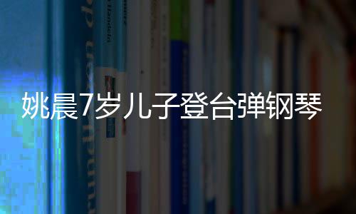 表演琴 小姐登台弹钢还邂逅了儿子姚晨姐7岁顺利