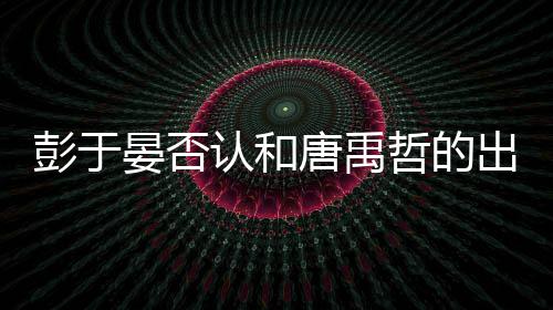 认和出柜传闻性恋吗唐禹哲的晏否于晏彭于 彭是同
