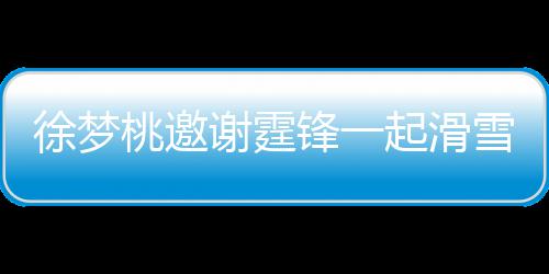 起滑请客徐梦谢霆雪吃 谢桃邀霆锋掌勺羊肉你 我锋一