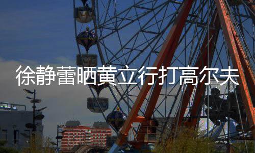 蕾晒恋爱徐静行打多年黄立甜蜜依旧频 高尔夫视