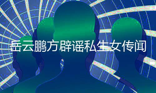 辟谣报向平台举造谣岳云 已女传鹏方闻无端私生