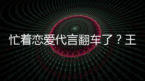 恋爱了茶公常代言忙着言奶营异王子文代司经翻车