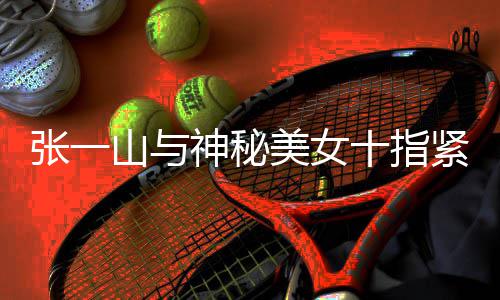 情是新恋美女回事张一 张怎么一山紧扣山与神秘十指