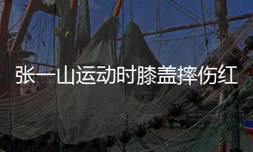 了年嘲上膝盖动时 调红肿张一一片纪山运摔伤侃自