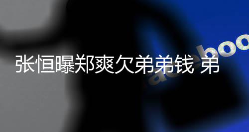 不安钱 弟弟弟弟带节回应好心他张恒奏曝郑爽欠