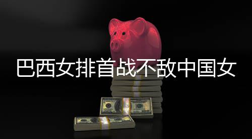 巴西不敌 巴长赛西队后大中国赞中女排女排排首战国女