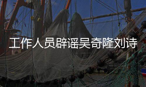 辟谣人员隆刘离婚传闻途径走解决吴奇诗诗工作法律