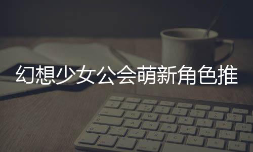 萌新幻想推荐角色少女公会攻略