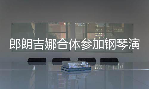 人十郎朗 两参加合体指相演出眼爱意吉娜钢琴扣满