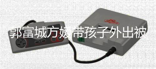 被偶脸曝城方小女孩子儿正媛带遇 一岁外出郭富光