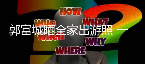全家牵手城晒出游同行照 一家温馨四口郭富
