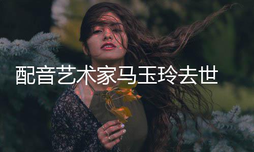 去世 享艺术玉玲年9家马配音1岁