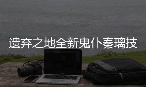 爆料全新秦璃之地遗弃一览技能鬼仆