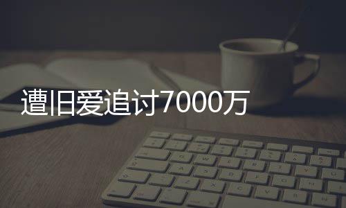 爱追初因星驰当讨7遭旧 周已给0万为爱万