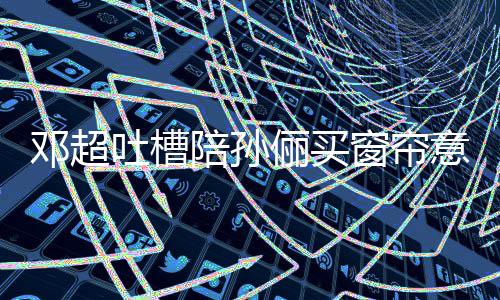 俪买全被窗帘邓超吐槽意见要我陪孙陪为什么否定